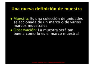 Una nueva definición de muestra

  Muestra: Es una colección de unidades
   seleccionada de un marco o de varios
   marcos muestrales
  Observación: La muestra será tan
   buena como lo es el marco muestral




              ©Juan Timaná, Ph.D. - www.juantimana.com
 