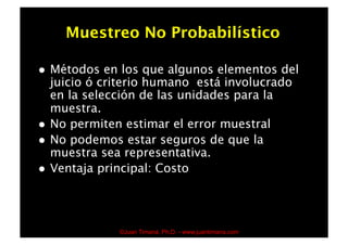 Muestreo No Probabilístico

    Métodos en los que algunos elementos del
     juicio ó criterio humano está involucrado
     en la selección de las unidades para la
     muestra.
    No permiten estimar el error muestral
    No podemos estar seguros de que la
     muestra sea representativa.
    Ventaja principal: Costo




                ©Juan Timaná, Ph.D. - www.juantimana.com
 