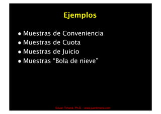 Ejemplos

  Muestras de Conveniencia
  Muestras de Cuota
  Muestras de Juicio
  Muestras “Bola de nieve”




              ©Juan Timaná, Ph.D. - www.juantimana.com
 