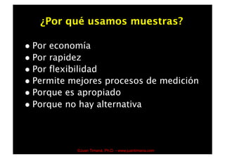 ¿Por qué usamos muestras?

  Por economía
  Por rapidez
  Por flexibilidad
  Permite mejores procesos de medición
  Porque es apropiado
  Porque no hay alternativa




           ©Juan Timaná, Ph.D. - www.juantimana.com
 