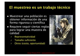 El muestreo es un trabajo técnico

    Muestrear una población es
     obtener información de una
     forma rigurosa y científica
    Requiere seguir ciertas reglas
     para lograr una muestra de
     calidad
         Representatividad
         Tamaño suficiente
         Otros (costo, oportunidad)


                     ©Juan Timaná, Ph.D. - www.juantimana.com
 