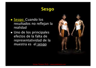 Sesgo

    Sesgo: Cuando los
     resultados no reflejan la
     realidad
    Uno de los principales
     efectos de la falta de
     representatividad de la
     muestra es el sesgo




                 ©Juan Timaná, Ph.D. - www.juantimana.com
 