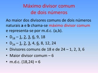 Máximo divisor comum
           de dois números
Ao maior dos divisores comuns de dois números
naturais a e b chama-se máximo divisor comum
e representa-se por m.d.c. (a,b).
• D18 – 1, 2, 3, 6, 9, 18
• D24 – 1, 2, 3, 4, 6, 8, 12, 24
• Divisores comuns de 18 e de 24 – 1, 2, 3, 6
• Maior divisor comum – 6
• m.d.c. (18,24) = 6
 