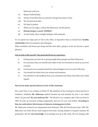 2
behaviour with you.
vi) Respect individuality.
vii) Always remember that our opinions change from time to time.
viii) We all need each other.
ix) No body is perfect.
x) When you are angry, criticize the behaviour, not the person.
xi) Human being is a social ‘ANIMAL.’
xii) Avoid Gossip. Have straight dialogue with assistants.
As we spend our major part of Life in the office, it imperative that we should have healthy
relationship with our assistants and colleagues.
When assistants and bosses get along and like each other, going to work can become a great
pleasure.
Lets us look at the specific Tips generated from my experience.
i) Feelings play pivotal role in giving insight about people and their behaviour.
ii) It is necessary that you should trust others in the environment as much as you trust
yourself.
iii) Good point in an assistant should be acknowledged even if you don’t like him.
iv) You should not shirk from your actions and emotions.
v) Pay attention to the feedback from your assistants and clients from their non-verbal
signals.
Now let me make special reference to few of My Assistants.
Few years back, I was waiting on Dadar W. Rly platform in the evening for return journey to
residence. Suddenly Mr. Makwana rushed towards me and touched my feet. I was taken
aback. He just said ‘Sir, you made my life.’ He left job in my company after I left way back in
1983, he took up accounts writing assignments and now he was well settled. According to
him, he could achieve this because of intensive training given to him.
Mr. Makwana worked in my department from February 1981 till I left the job in Jan. 1983. Mr.
Makwana was fresh B.Com from Gujarat University, having studied in Gujarati medium till
graduation. But his core knowledge of accounting was up to the mark. He was staying with
 