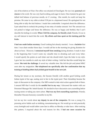 3
one of his relatives at Virar. Our office was situated at Churchgate. He was very punctual and
sincere in his work. He was very hard-working and eager to learn. Once trained, he gave me
tallied trial balance of previous month, on 1st evening. One month, he could not keep his
promise. He came to my cabin at about 5.30 pm in a depressed mood. He apologised for not
being able to tally the trial balance. I made him comfortable. I enquired about the difference.
I just asked him to recheck the posting of one entry of similar amount. Yes! The amount was
not posted to ledger and hence the difference. He was so happy and thrilled, that I can’t
describe his feelings in words. When I left the company, he literally cried. Friends, It was in
my self interest to teach him the work. My efforts and time spent on his training paid the
fruits.
I had one south Indian secretary. Good Looking but already married. I was a bachelor that
time. I was chain smoker those days. I would call her in the morning for giving dictation for
about an hour. However, I restrained myself from smoking during dictation. I made it clear
in the beginning that I won’t waste my valuable time in dictating each and every letter.
I would specify the points on each letter and she should draft /type the letter in my style.
I gave her two months to catch my style of letter writing. I told her that this would help her
career. She took the challenge. It saved my valuable time. She left the job and joined MNC
soon after my resignation. She telephoned me specifically after her confirmation that my
training of drafting letters had yielded great benefit in her new job.
During her tenure as my secretary, she became friendly with another good looking south
Indian typist of her age, seating next to her in the typist pool. Their friendship became the
topic of discussion in the company. Our MD wanted to take strict action against both of them.
I assured MD that I would do the needful but in my way. I discussed the matter with our
Personnel Manager Mr. Satish Kantak. We decided to have discussion cum counselling before
issuing memo or taking any stern action. That was my first counselling experience. Friends,
thereafter I became honorary counsellor in my life.
Let me say few words about my deputy in one of the companies. He was a young CA,
pursuing active habits such as trekking, mountaineering etc. He would go on trek practically
every fortnight and would either come late to offfice on Monday or take leave. After noticing
this pattern, I enquired about the real reasons for this. I had one more occasion for
 