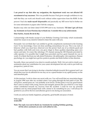 5
I am proud to say that after my resignation, the department work was not affected till
recruitment of my successor. This was possible because I had given enough confidence to my
staff that they can work and should work without online supervision from the BOSS. In the
process I had also made myself dispensable and practically my MD never had to bother me
for some information or papers after I left the company.
Readers may refer one letter dated 15-05-1999 sent to my Assistants. Till date I get call from
my Assistants on Guru Pornima day to thank me. I consider this as my achievement.
Dear Sachin, Anand, Revati & Raj
I acknowledge with thanks receipt of your Birthday Greeting Card today which incidentally
raised few issues in my mind & I intend to share the same with you.
Personally I do not think that I am entitled to get the compliments mentioned in the Greeting
Card. To my knowledge, I have not done anything extraordinary for you. This is my style of
behavior which you must have observed over the period. Each one of us inherits good and
bad qualities with birth and every one gives shape to those qualities depending upon own
nature and taste. It is more like selecting a TV channel among the 100 Channels provided by
cable operator. It is possible that I might have provided one/two good channels for you to
watch. It is likely that from my talk about Profession, Life philosophy, Life experience, Human
psychology etc. you might have got few points to ponder and think further in that direction.
Secondly, three year period is too short to mould anybody. Well, I do not wish to doubt your
sentiments about my contribution for your career development but only wish to put forth my
perspective/ point of view.
You are aware that I am trying to develop a detached attitude towards life in general and I am
afraid that your love & affection for me may act as a speed breaker in my uphill journey on the
said detached path.
At this juncture, I wish to share one secret with you. You will recall that our association began
in August 1996 soon after my accident when I was going through the bad patch of Life. My
will power, mental peace etc. was probably at its lowest. At that point, it was my good fortune
that I came in contact with young, sincere and energetic persons like you which to a very large
extent contributed towards my recovery from the accident. I could tie over my personal
problems and my mind jumped back with a desire to do something for you. I will always be
grateful to you all for the love and affection given to me during our association.
I wish you and your family happiness, prosperity, good health and peace of mind.
With regards.
15-05-1999
Note: The reply was sent to thank my Assistants for sending birthday greeting..
All the above assistants are now well settled in Life.
 