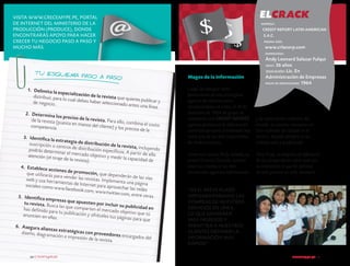 elcrack

Visita www.crecemype.pe, portal
de Internet del Ministerio de la
Producción (PRODUCE), donde
encontrarás apoyo para hacer
crecer tu negocio paso a paso y
mucho más.

empresa :

CREDIT REPORT LATIN AMERICAN
S.A.C.
página web :

www.crlacorp.com
empresario :

t u esquema
paso a paso
1.	 Delimita la
especializació
n de la revista
distribuir, para
que quie
lo cual debes ha
ber seleccionado res publicar y
de negocio.
antes una línea
2.	 Determina
los precios de
la revista. Para
de la revista (pue
ello, combina el
sta en manos de
costo
l cliente) y los pr
competencia.
ecios de la
3.	 Identifica la
estrategia de d
istribución de
su scripción o ce
la revista, incluy
ntros de distribu
endo
ción específico
podrás determ
s. A partir de el
inar el mercado
lo
objetivo y med
atención (el tira
ir la capacidad
je de la revista)
de
.
4.	 Establece ac
ciones de prom
oción, que depe
que utilizará s pa
nderán de la s ví
ra vender la s re
as
vistas. Implemen
web y u sa herr
ta una página
amientas de Inte
rnet para aprove
sociales como w
char la s redes
w w.facebook.co
m, w w w.twitte
r.com, entre otr
as.
5.	 Identifica em
presas que ap
uesten por incl
tu revista. Bu sc
uir su publicid
a la s que compa
ad en
rten el mercado
ha s definido pa
objetivo que tú
ra tu publicació
n y ofréceles tu
anuncien en ella
s página s para qu
s.
e
6.	 Asegura alia
nzas estratégic
as con proveed
diseño, diagram
ores encargado
ación e impresió
s del
n de la revista.
20 crecemype.pe

Magos de la información

Andy Leonard Salazar Fulqui
edad : 36 años
educación : Lic. En
Administración de Empresas
inicio de operaciones: 1964

Luego de trabajar como
funcionarios de una prestigiosa
agencia de informaciones
estadounidense en Lima, el 18 de
diciembre de 1964 un grupo de
visionarios creó CREDIT REPORT,
agencia pionera en la información
comercial peruana considerada hoy
como una de las más importantes
de América Latina.

y de exportación crediticia del
mundo. Su secreto: mantener un
alto estándar de calidad en el
servicio, basado siempre en un
trabajo serio y profesional.

Como nos cuenta Andy Salazar, su
actual Gerente General, cuentan
entre sus clientes a las más
reconocidas agencias informativas

Para Andy, su empresa se diferencia
de los competidores sobre todo por
la innovación, lo que les permite
no solo generar en todo momento

“en el breve plazo
implementaremos las
compras de nuestros
servicios en línea,
lo que generará
más ingresos y
permitirá a nuestros
clientes obtener la
información más
rápido”.
crecemype.pe 21

 