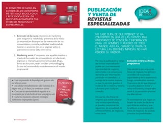 El concepto de moda en
la red es el de comunidad.
métete a los blogs, foros
y redes sociales en los
que puedas compartir tus
intereses personales y
empresariales.

PUBLICACIÓN
Y VENTA DE
REVISTAS
ESPECIALIZADAS

4.	 Extensión de la marca. Acciones de marketing
para asegurar la visibilidad y presencia de la marca
(o empresa) en los espacios de interacción de tus
consumidores, como la publicidad tradicional de
banners o anuncios (en otras páginas web), el
patrocinio en sitios web, entre otros.
5.	 Marketing social. Compuesto por aquellos medios a
través de los cuales los consumidores se relacionan,
expresan e interactúan como comunidad: blogs,
foros de discusión, redes sociales y microblogging.
Su uso se ha extendido notablemente en el mundo
empresarial.

d	

Usar un proveedor de hospedaje web gratuito solo
por ahorrar costos.
d	 No solicitar retroalimentación a los visitantes de tu
página web; y, si lo haces, no tomarla en cuenta.
d	 Creer que las oportunidades de negocios se te
presentarán por el solo hecho de tener una página web.
d	 Dañar tu reputación utilizando estrategias
publicitarias inapropiadas (spam).

16 crecemype.pe

¡Cuidado
!
No
cometas
estas
faltas

IDEA !

DE NEGOCIO

No cabe duda de que Internet se ha
convertido en una de las fuentes más
importantes de consulta e información
para los hombres y mujeres de todo
el mundo. Aun así, cuando se trata de
lectura, las ediciones impresas no han
perdido su vigencia.

Por eso, la publicación y venta
de revistas especializadas
puede ser una interesante
oportunidad de negocio,
sobre todo si se conoce una
demanda por información
particular no atendida. La
ventaja de la revista impresa
es que te permite guardar el
material de tu interés y tenerlo
a la mano para cualquier
consulta.
En cuanto a las líneas de
negocio que puede adoptar
una revista especializada,
se pueden mencionar las
siguientes: de actualidad, de
entretenimiento, de negocios,
entre otras.

Selección entre las líneas
propuestas
Para decidirte por una o más
líneas de negocio, haz primero
un análisis de tus propias
capacidades y de tu experiencia.
Luego, considera los recursos
financieros de los que dispones
o puedes disponer. Éstos y
otros indicadores, comparados
entre sí, te permitirán priorizar
tus alternativas.
Te aconsejamos que hagas un
listado de todos los factores
que deberás analizar y que
lo apliques a tus potenciales
líneas de negocio. Así podrás
priorizar tus posibilidades.
crecemype.pe 17

 