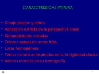 6
CARACTERÍSTICAS PINTURA
• Dibujo preciso y nítido
• Aplicación estricta de la perspectiva lineal
• Composiciones cerradas
• Colores suaves de tonos fríos
• Luces homogéneas
• Temas históricos inspirados en la Antigüedad clásica
• Valores morales en su iconografía
 