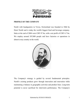 PROFILE OF THE COMPANY

Nestlé with headquarters in Vevey, Switzerland was founded in 1866 by
Henri Nestlé and is today the world's biggest food and beverage company.
Sales at the end of 2004 were CHF 87 bn, with a net profit of CHF 6.7 bn.
We employ around 247,000 people and have factories or operations in
almost every country in the world.




The Company's strategy is guided by several fundamental principles.
Nestlé's existing products grow through innovation and renovation while
maintaining a balance in geographic activities and product lines. Long-term
potential is never sacrificed for short-term performance. The Company's




                      Submitted by SUHAS S DHAGE.                        1
 