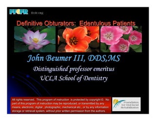 Definitive Obturators: Edentulous Patients




            John Beumer III, DDS,MS
                 Distinguished professor emeritus
                   UCLA School of Dentistry

All rights reserved. This program of instruction is protected by copyright ©. No
part of this program of instruction may be reproduced, or transmitted by any
means, electronic, digital , photographic, mechanical etc., or by any information
storage or retrieval system, without prior written permission from the authors.
 