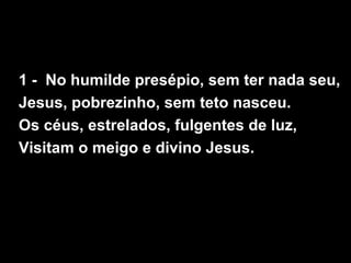 1 - No humilde presépio, sem ter nada seu,
Jesus, pobrezinho, sem teto nasceu.
Os céus, estrelados, fulgentes de luz,
Visitam o meigo e divino Jesus.
 