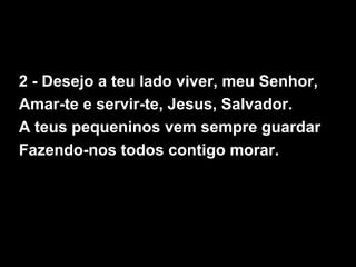 2 - Desejo a teu lado viver, meu Senhor,
Amar-te e servir-te, Jesus, Salvador.
A teus pequeninos vem sempre guardar
Fazendo-nos todos contigo morar.
 