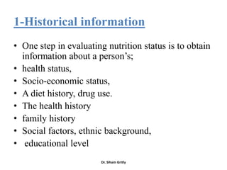 1-Historical information
• One step in evaluating nutrition status is to obtain
  information about a person’s;
• health status,
• Socio-economic status,
• A diet history, drug use.
• The health history
• family history
• Social factors, ethnic background,
• educational level
                        Dr. Siham Gritly
 