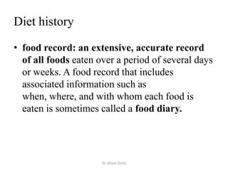 Diet history

• food record: an extensive, accurate record
  of all foods eaten over a period of several days
  or weeks. A food record that includes
  associated information such as
  when, where, and with whom each food is
  eaten is sometimes called a food diary.




                      Dr. Siham Gritly
 