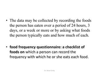 • The data may be collected by recording the foods
  the person has eaten over a period of 24 hours, 3
  days, or a week or more or by asking what foods
  the person typically eats and how much of each.

• food frequency questionnaire: a checklist of
  foods on which a person can record the
  frequency with which he or she eats each food.


                      Dr. Siham Gritly
 