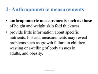 2- Anthropometric measurements
• anthropometric measurements such as those
  of height and weight skin fold thickness
• provide little information about specific
  nutrients. Instead, measurements may reveal
  problems such as growth failure in children
  wasting or swelling of body tissues in
  adults, and obesity.


                   Dr. Siham Gritly
 
