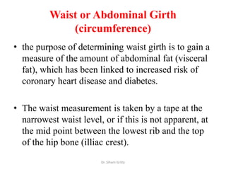 Waist or Abdominal Girth
              (circumference)
• the purpose of determining waist girth is to gain a
  measure of the amount of abdominal fat (visceral
  fat), which has been linked to increased risk of
  coronary heart disease and diabetes.

• The waist measurement is taken by a tape at the
  narrowest waist level, or if this is not apparent, at
  the mid point between the lowest rib and the top
  of the hip bone (illiac crest).
                        Dr. Siham Gritly
 