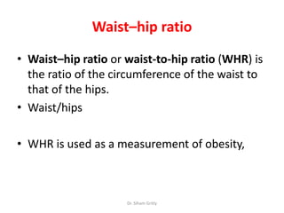 Waist–hip ratio
• Waist–hip ratio or waist-to-hip ratio (WHR) is
  the ratio of the circumference of the waist to
  that of the hips.
• Waist/hips

• WHR is used as a measurement of obesity,



                     Dr. Siham Gritly
 