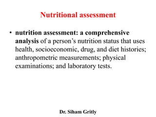 Nutritional assessment

• nutrition assessment: a comprehensive
  analysis of a person’s nutrition status that uses
  health, socioeconomic, drug, and diet histories;
  anthropometric measurements; physical
  examinations; and laboratory tests.




                  Dr. Siham Gritly
 