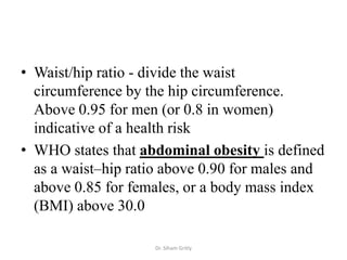• Waist/hip ratio - divide the waist
  circumference by the hip circumference.
  Above 0.95 for men (or 0.8 in women)
  indicative of a health risk
• WHO states that abdominal obesity is defined
  as a waist–hip ratio above 0.90 for males and
  above 0.85 for females, or a body mass index
  (BMI) above 30.0

                    Dr. Siham Gritly
 