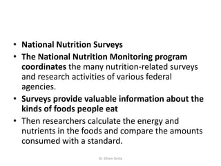 • National Nutrition Surveys
• The National Nutrition Monitoring program
  coordinates the many nutrition-related surveys
  and research activities of various federal
  agencies.
• Surveys provide valuable information about the
  kinds of foods people eat
• Then researchers calculate the energy and
  nutrients in the foods and compare the amounts
  consumed with a standard.
                     Dr. Siham Gritly
 