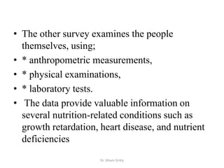 • The other survey examines the people
  themselves, using;
• * anthropometric measurements,
• * physical examinations,
• * laboratory tests.
• The data provide valuable information on
  several nutrition-related conditions such as
  growth retardation, heart disease, and nutrient
  deficiencies
                      Dr. Siham Gritly
 