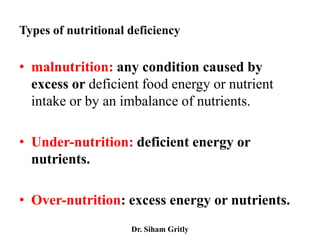 Types of nutritional deficiency

• malnutrition: any condition caused by
  excess or deficient food energy or nutrient
  intake or by an imbalance of nutrients.

• Under-nutrition: deficient energy or
  nutrients.

• Over-nutrition: excess energy or nutrients.
                     Dr. Siham Gritly
 