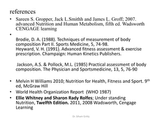 references
• Sareen S. Gropper, Jack L.Smithh and James L. Groff; 2007.
  advanced Nutrition and Human Metabolism, fifth ed. Wadsworth
  CENGAGE learning
•
  Brodie, D. A. (1988). Techniques of measurement of body
  composition Part II. Sports Medicine, 5, 74-98.
  Heyward, V. H. (1991). Advanced fitness assessment & exercise
  prescription. Champaign: Human Kinetics Publishers.

    Jackson, A.S. & Pollock, M.L. (1985) Practical assessment of body
   composition. The Physician and Sportsmedicine, 13, 5, 76-90

• Melvin H Williams 2010; Nutrition for Health, Fitness and Sport. 9th
  ed, McGraw Hill
• World Health Organization Report (WHO 1987)
• Ellie Whitney and Sharon Rady Rolfes; Under standing
  Nutrition, Twelfth Edition. 2011, 2008 Wadsworth, Cengage
  Learning
                               Dr. Siham Gritly
 