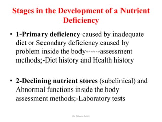 Stages in the Development of a Nutrient
               Deficiency
• 1-Primary deficiency caused by inadequate
  diet or Secondary deficiency caused by
  problem inside the body------assessment
  methods;-Diet history and Health history

• 2-Declining nutrient stores (subclinical) and
  Abnormal functions inside the body
  assessment methods;-Laboratory tests

                     Dr. Siham Gritly
 