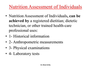 Nutrition Assessment of Individuals
• Nutrition Assessment of Individuals, can be
  achieved by a registered dietitian; dietetic
  technician, or other trained health-care
  professional uses:
• 1- Historical information
• 2- Anthropometric measurements
• 3- Physical examinations
• 4- Laboratory tests

                     Dr. Siham Gritly
 