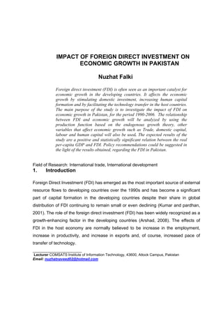 IMPACT OF FOREIGN DIRECT INVESTMENT ON
                    ECONOMIC GROWTH IN PAKISTAN

                                     Nuzhat Falki

             Foreign direct investment (FDI) is often seen as an important catalyst for
             economic growth in the developing countries. It affects the economic
             growth by stimulating domestic investment, increasing human capital
             formation and by facilitating the technology transfer in the host countries.
             The main purpose of the study is to investigate the impact of FDI on
             economic growth in Pakistan, for the period 1990-2006. The relationship
             between FDI and economic growth will be analyzed by using the
             production function based on the endogenous growth theory, other
             variables that affect economic growth such as Trade, domestic capital,
             labour and human capital will also be used. The expected results of the
             study are a positive and statistically significant relation between the real
             per-capita GDP and FDI. Policy recommendations could be suggested in
             the light of the results obtained, regarding the FDI in Pakistan.


Field of Research: International trade, International development
1.     Introduction

Foreign Direct Investment (FDI) has emerged as the most important source of external
resource flows to developing countries over the 1990s and has become a significant
part of capital formation in the developing countries despite their share in global
distribution of FDI continuing to remain small or even declining (Kumar and pardhan,
2001). The role of the foreign direct investment (FDI) has been widely recognized as a
growth-enhancing factor in the developing countries (Arshad, 2008). The effects of
FDI in the host economy are normally believed to be increase in the employment,
increase in productivity, and increase in exports and, of course, increased pace of
transfer of technology.
______________________
Lecturer COMSATS Institute of Information Technology, 43600, Attock Campus, Pakistan
Email: nuzhatnaveed02@hotmail.com
 
