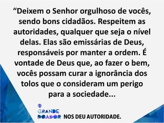 “Deixem o Senhor orgulhoso de vocês,
sendo bons cidadãos. Respeitem as
autoridades, qualquer que seja o nível
delas. Elas são emissárias de Deus,
responsáveis por manter a ordem. É
vontade de Deus que, ao fazer o bem,
vocês possam curar a ignorância dos
tolos que o consideram um perigo
para a sociedade...
 