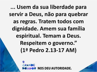 ... Usem da sua liberdade para
servir a Deus, não para quebrar
as regras. Tratem todos com
dignidade. Amem sua família
espiritual. Temam a Deus.
Respeitem o governo.”
(1ª Pedro 2.13-17 AM)
 