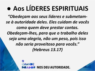 ● Aos LÍDERES ESPIRITUAIS
“Obedeçam aos seus líderes e submetam-
se à autoridade deles. Eles cuidam de vocês
como quem deve prestar contas.
Obedeçam-lhes, para que o trabalho deles
seja uma alegria, não um peso, pois isso
não seria proveitoso para vocês.”
(Hebreus 13.17)
 
