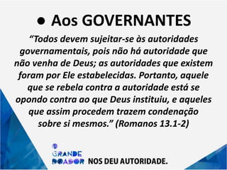 ● Aos GOVERNANTES
“Todos devem sujeitar-se às autoridades
governamentais, pois não há autoridade que
não venha de Deus; as autoridades que existem
foram por Ele estabelecidas. Portanto, aquele
que se rebela contra a autoridade está se
opondo contra ao que Deus instituiu, e aqueles
que assim procedem trazem condenação
sobre si mesmos.” (Romanos 13.1-2)
 
