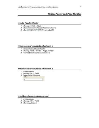 แบ่งปัน สรุปการใช้งาน LibreOffice Writer: สมเกียรติ ช่วยมาก 1
Header/Footer and Page Number
การเปิด Header/Footer
1. เลือกเมนู Format -> Page
2. เลือกไปทีบัตรรายการ Header/Footer ตามต ้องการ
3. เลือก / แล ้วกดปุ่ ม OK
การแทรกเลขหน้าแบบต่อเนืองเริมต้นจาก 1
1. คลิกลงไปในส่วน Header/Footer
2. เลือกเมนู Insert -> Fields -> Page Number
3. จะได ้เลขอัตโนมัติแบบต่อเนืองเริมต ้นจาก 1
การแทรกเลขหน้าแบบต่อเนืองเริมต้นจาก 2
1. ลากคลุมเลขหน้า
2. เลือกเมนู Edit -> Fields
3. ในช่อง Offset ให ้ใส่เลข 1
การเปลียนรูปแบบการแสดงผลเลขหน้า
1. ลากคลุมเลขหน้า
2. เลือกเมนู Edit -> Fields
3. เลือกรูปแบบทีต ้องการ
 