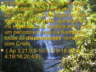 O  Milênio – a expressão “Mil anos”
 que aparece seis vezes em ( Ap
 20:2 , nos vs.1-7,deu lugar ao termo
 milênio ( latim, mille, que significa
 mil e annus, que significa ano ) Será
 um período em que os Santos de
 todas as dispensações reinarão
 com Cristo.
 ( Ap 3:21;5:9-10;11:15-18;15:3-
 4;19:16;20:4,6).
 