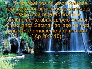     
    1- No final dos mil anos Satanás
será solto por um pequeno período e
    instiga uma rebelião final que
sumariamente abafada pelo Senhor.
Cristo lança Satanás no lago de fogo
 para ser eternamente atormentado
            ( Ap 20:7-10).
 