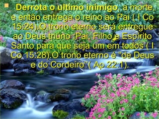    Derrota o ultimoinimigo, a morte,
 e então entrega o reino ao Pai ( I Co
 15:24).O trono eterno será entregue
 ao Deus triúno ;Pai, Filho e Espírito
 Santo para que seja um em todos ( I
 Co 15:28).O trono eterno é “de Deus
      e do Cordeiro’’( Ap 22:1).
 