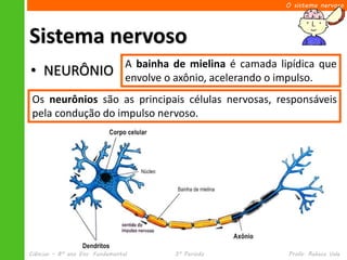 O sistema nervoso




Sistema nervoso
                                 A bainha de mielina é camada lipídica que
• NEURÔNIO                       envolve o axônio, acelerando o impulso.
 Os neurônios são as principais células nervosas, responsáveis
 pela condução do impulso nervoso.




Ciências – 8º ano Ens. Fundamental        3º Período            Profa. Rebeca Vale
 