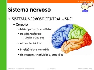 O sistema nervoso




Sistema nervoso
• SISTEMA NERVOSO CENTRAL – SNC
      – Cérebro
            • Maior parte do encéfalo
            • Dois hemisférios
                  – Direito e Esquerdo

            • Atos voluntários

            • Inteligência e memória
            • Linguagem, criatividade, emoções



Ciências – 8º ano Ens. Fundamental       3º Período   Profa. Rebeca Vale
 