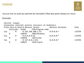 101
netstat
netstat est un outil qui permet de connaître l'état des ports réseau en cours.
Exemple:
netstat -taupen
Connexions Internet actives (serveurs et établies)
Proto Recv-Q Send-Q Adresse locale Adresse distante Etat
Utilisatr Inode PID/Program name
tcp 0 0 192.168.100.1:53 0.0.0.0:* LISTEN
0 120934 1482/dnsmasq
tcp 0 0 0.0.0.0:22 0.0.0.0:* LISTEN
0 119078 1295/sshd
tcp 0 0 127.0.0.1:631 0.0.0.0:* LISTEN
0 130623 2142/cupsd
 