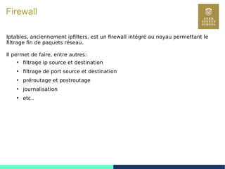 103
Firewall
Iptables, anciennement ipfilters, est un firewall intégré au noyau permettant le
filtrage fin de paquets réseau.
Il permet de faire, entre autres:
●
filtrage ip source et destination
●
filtrage de port source et destination
●
préroutage et postroutage
●
journalisation
●
etc..
 