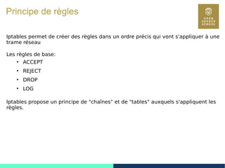 104
Principe de règles
Iptables permet de créer des règles dans un ordre précis qui vont s'appliquer à une
trame réseau
Les règles de base:
●
ACCEPT
●
REJECT
●
DROP
●
LOG
Iptables propose un principe de "chaînes" et de "tables" auxquels s'appliquent les
règles.
 