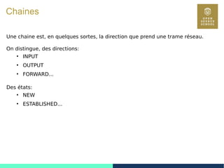 105
Chaines
Une chaine est, en quelques sortes, la direction que prend une trame réseau.
On distingue, des directions:
●
INPUT
●
OUTPUT
●
FORWARD...
Des états:
●
NEW
●
ESTABLISHED...
 