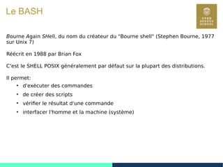 11
Le BASH
Bourne Again SHell, du nom du créateur du "Bourne shell" (Stephen Bourne, 1977
sur Unix 7)
Réécrit en 1988 par Brian Fox
C'est le SHELL POSIX généralement par défaut sur la plupart des distributions.
Il permet:
●
d'exécuter des commandes
●
de créer des scripts
●
vérifier le résultat d'une commande
●
interfacer l'homme et la machine (système)
 