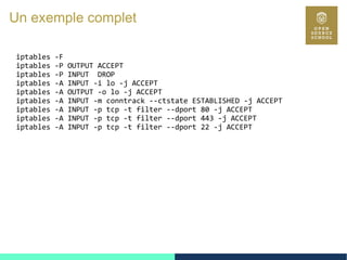 110
Un exemple complet
iptables -F
iptables -P OUTPUT ACCEPT
iptables -P INPUT DROP
iptables -A INPUT -i lo -j ACCEPT
iptables -A OUTPUT -o lo -j ACCEPT
iptables -A INPUT -m conntrack --ctstate ESTABLISHED -j ACCEPT
iptables -A INPUT -p tcp -t filter --dport 80 -j ACCEPT
iptables -A INPUT -p tcp -t filter --dport 443 -j ACCEPT
iptables -A INPUT -p tcp -t filter --dport 22 -j ACCEPT
 