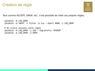 111
Création de règle
Tout comme ACCEPT, DROP, etc., il est possible de créer ses propres règles.
iptables -N LOG_DROP
iptables -A INPUT -t filter -p tcp --dport 8888 -j LOG_DROP
# On traire ensuite cette règle
iptables -A LOG_DROP -j LOG --log-prefix 'MYDROP '
iptables -A LOG_DROP -j DROP
 