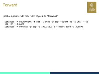 112
Forward
Iptables permet de créer des règles de "forward":
iptables -A PREROUTING -t nat -i eth0 -p tcp --dport 80 -j DNAT --to
192.168.1.2:8080
iptables -A FORWARD -p tcp -d 192.168.1.2 --dport 8080 -j ACCEPT
 